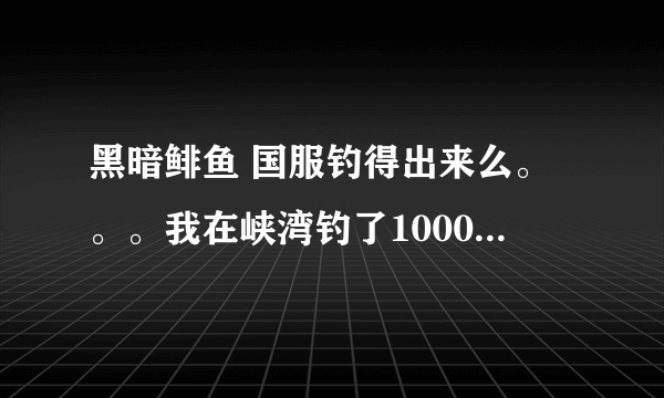 黑暗鲱鱼 国服钓得出来么。。。我在峡湾钓了1000多条利齿青鱼了 还没见到。。。求达人解答