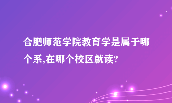 合肥师范学院教育学是属于哪个系,在哪个校区就读?