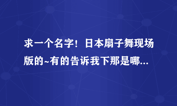 求一个名字！日本扇子舞现场版的~有的告诉我下那是哪个演唱会或者是什么活动？求名字！谢谢！