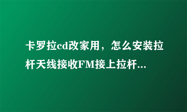 卡罗拉cd改家用，怎么安装拉杆天线接收FM接上拉杆天线也收不到台？