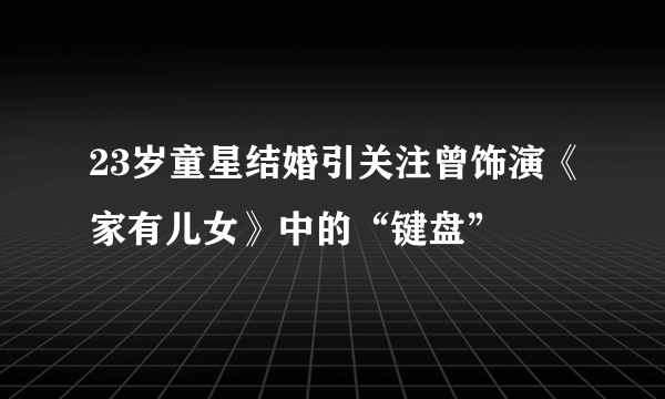 23岁童星结婚引关注曾饰演《家有儿女》中的“键盘”