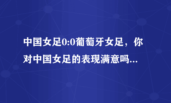 中国女足0:0葡萄牙女足，你对中国女足的表现满意吗？为什么？