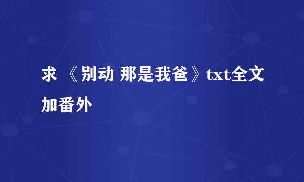 求 《别动 那是我爸》txt全文加番外