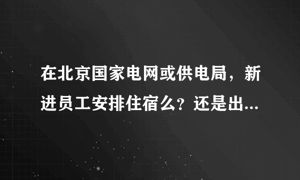 在北京国家电网或供电局，新进员工安排住宿么？还是出去租房子？