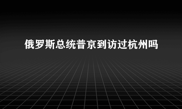 俄罗斯总统普京到访过杭州吗