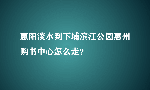 惠阳淡水到下埔滨江公园惠州购书中心怎么走？