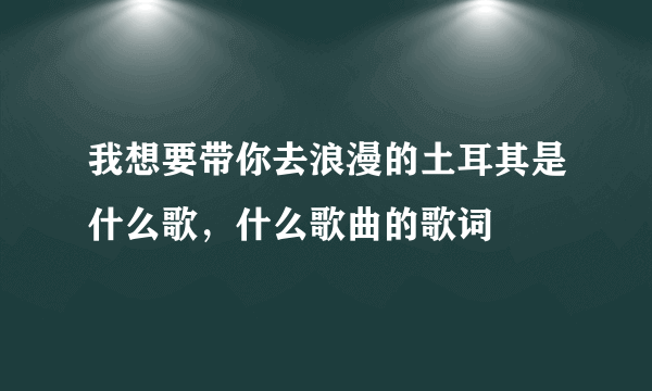 我想要带你去浪漫的土耳其是什么歌，什么歌曲的歌词