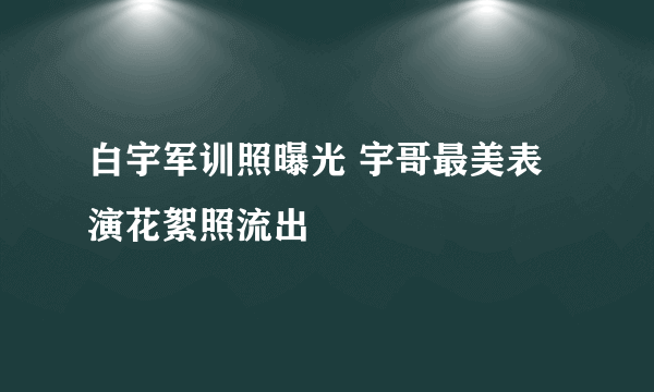 白宇军训照曝光 宇哥最美表演花絮照流出