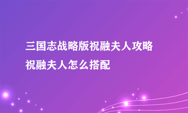 三国志战略版祝融夫人攻略 祝融夫人怎么搭配