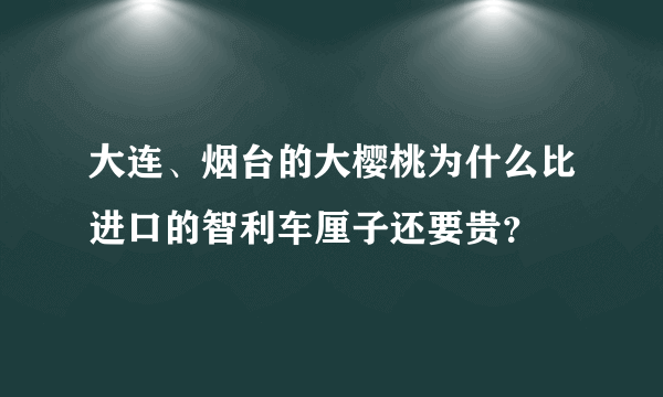 大连、烟台的大樱桃为什么比进口的智利车厘子还要贵？