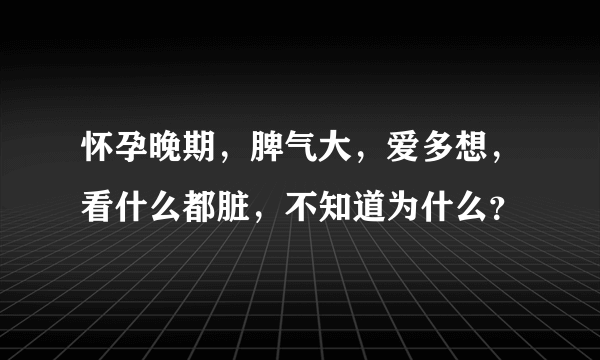 怀孕晚期，脾气大，爱多想，看什么都脏，不知道为什么？