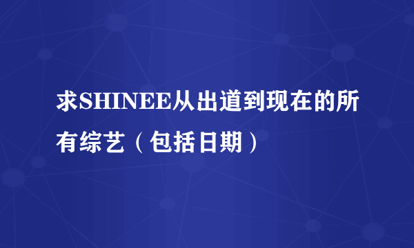 求SHINEE从出道到现在的所有综艺（包括日期）