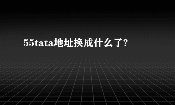 55tata地址换成什么了?