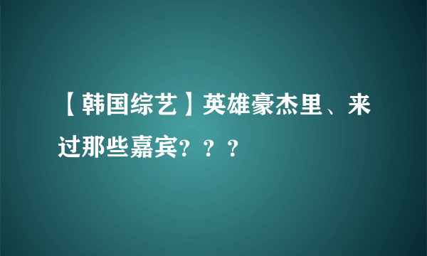 【韩国综艺】英雄豪杰里、来过那些嘉宾？？？