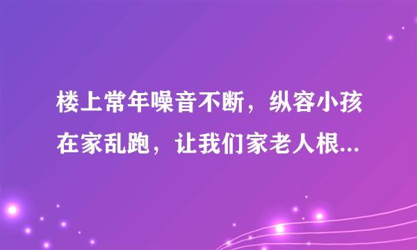 楼上常年噪音不断，纵容小孩在家乱跑，让我们家老人根本没办法休息！可以采取怎么样的合法手段