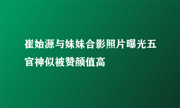 崔始源与妹妹合影照片曝光五官神似被赞颜值高