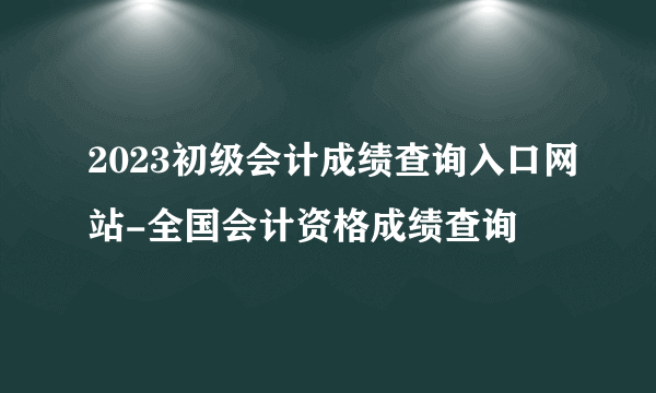 2023初级会计成绩查询入口网站-全国会计资格成绩查询