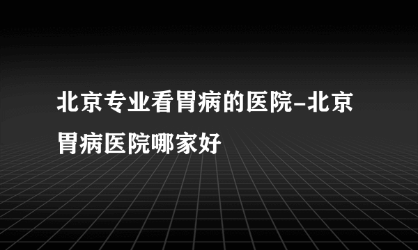 北京专业看胃病的医院-北京胃病医院哪家好