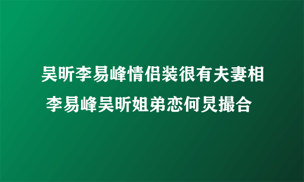 吴昕李易峰情侣装很有夫妻相 李易峰吴昕姐弟恋何炅撮合