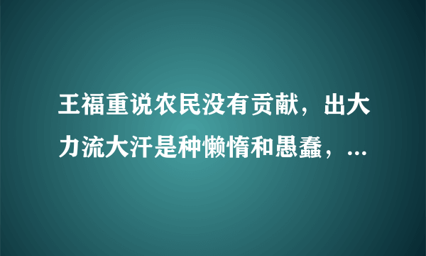 王福重说农民没有贡献，出大力流大汗是种懒惰和愚蠢，你怎么看？