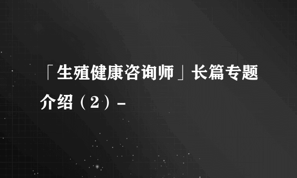 「生殖健康咨询师」长篇专题介绍（2）-