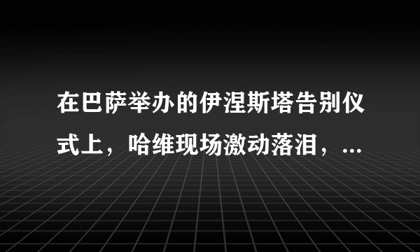 在巴萨举办的伊涅斯塔告别仪式上，哈维现场激动落泪，这泪水里包含了什么？