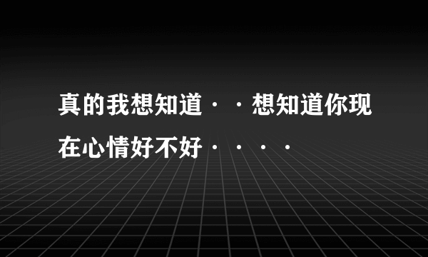 真的我想知道··想知道你现在心情好不好····