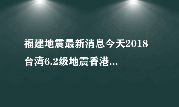 福建地震最新消息今天2018 台湾6.2级地震香港厦门漳州大楼摇晃