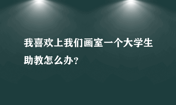 我喜欢上我们画室一个大学生助教怎么办？