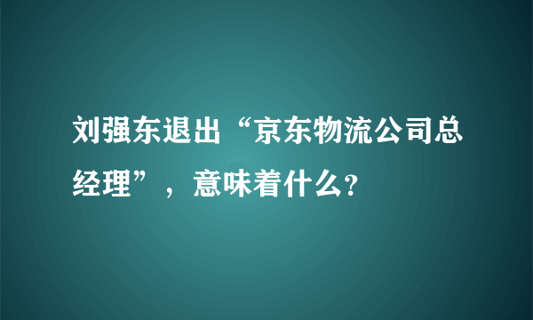 刘强东退出“京东物流公司总经理”，意味着什么？