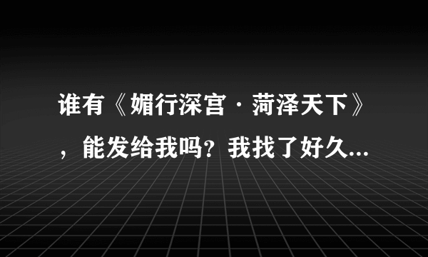 谁有《媚行深宫·菏泽天下》，能发给我吗？我找了好久~都找不到，我的邮箱就是qq邮箱122672687~谢谢哦~