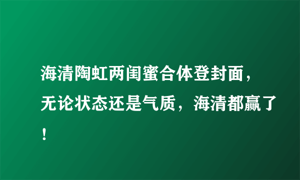 海清陶虹两闺蜜合体登封面，无论状态还是气质，海清都赢了！