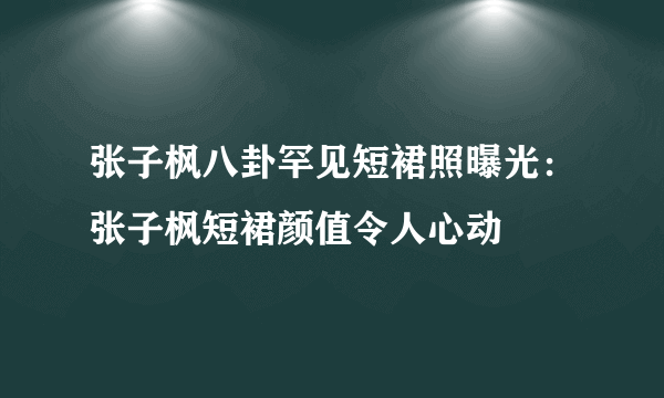 张子枫八卦罕见短裙照曝光：张子枫短裙颜值令人心动