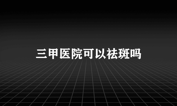 三甲医院可以祛斑吗