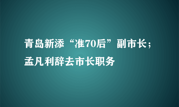 青岛新添“准70后”副市长；孟凡利辞去市长职务