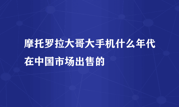 摩托罗拉大哥大手机什么年代在中国市场出售的