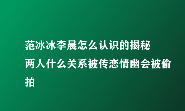 范冰冰李晨怎么认识的揭秘 两人什么关系被传恋情幽会被偷拍