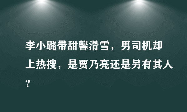 李小璐带甜馨滑雪，男司机却上热搜，是贾乃亮还是另有其人？